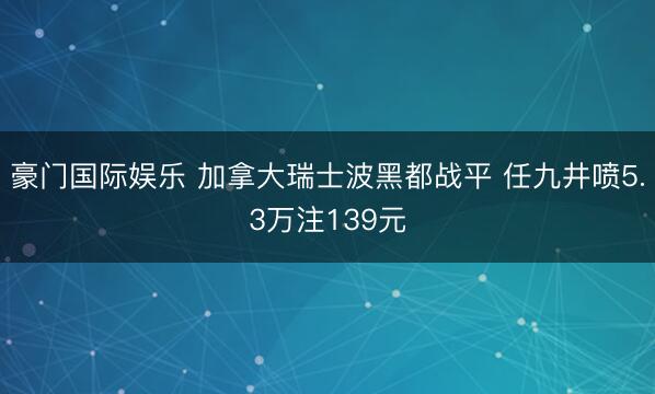 豪门国际娱乐 加拿大瑞士波黑都战平 任九井喷5.3万注139元