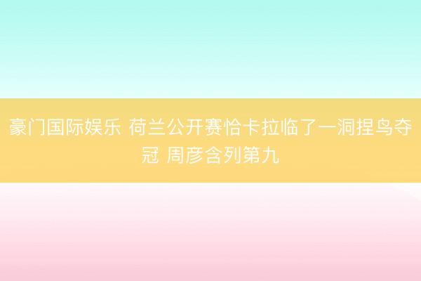 豪门国际娱乐 荷兰公开赛恰卡拉临了一洞捏鸟夺冠 周彦含列第九