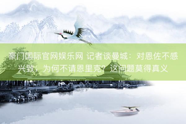豪门国际官网娱乐网 记者谈曼城:对恩佐不感兴致;为何不请恩里克?这问题莫得真义