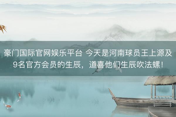 豪门国际官网娱乐平台 今天是河南球员王上源及9名官方会员的生辰，道喜他们生辰吹法螺！