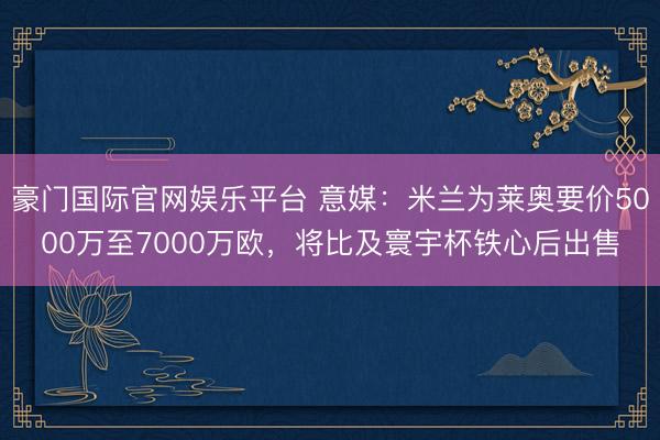 豪门国际官网娱乐平台 意媒：米兰为莱奥要价5000万至7000万欧，将比及寰宇杯铁心后出售