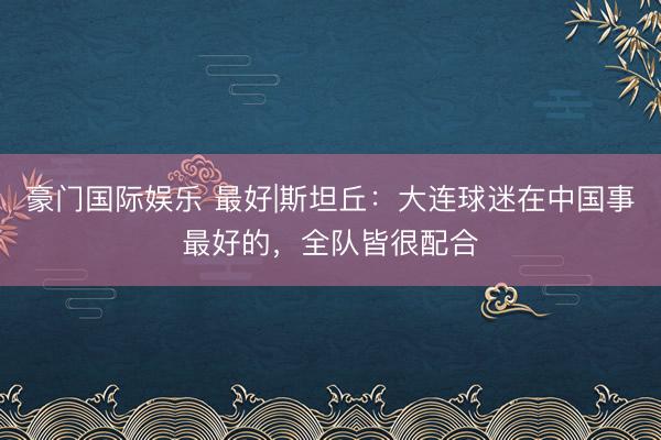 豪门国际娱乐 最好|斯坦丘：大连球迷在中国事最好的，全队皆很配合