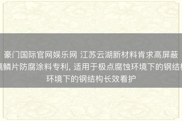 豪门国际官网娱乐网 江苏云湖新材料肯求高屏蔽型环氧玻璃鳞片防腐涂料专利， 适用于极点腐蚀环境下的钢结构长效看护