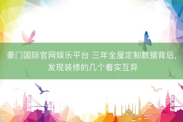 豪门国际官网娱乐平台 三年全屋定制数据背后， 发现装修的几个着实互异