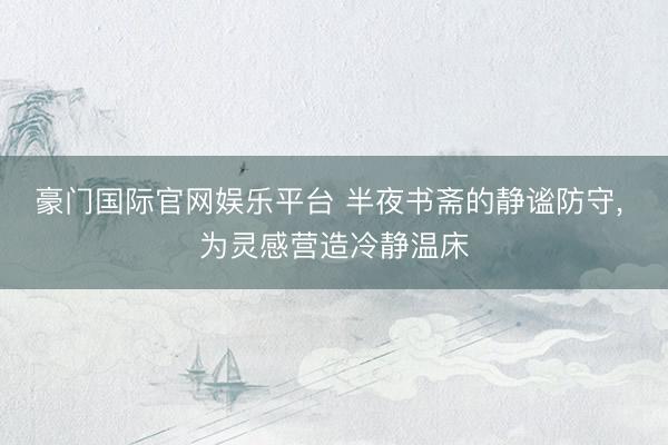 豪门国际官网娱乐平台 半夜书斋的静谧防守， 为灵感营造冷静温床