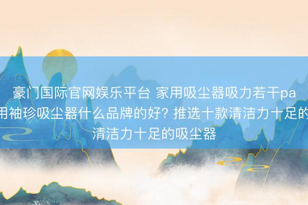 豪门国际官网娱乐平台 家用吸尘器吸力若干pa够? 家用袖珍吸尘器什么品牌的好? 推选十款清洁力十足的吸尘器