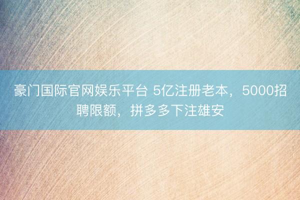 豪门国际官网娱乐平台 5亿注册老本，5000招聘限额，拼多多下注雄安