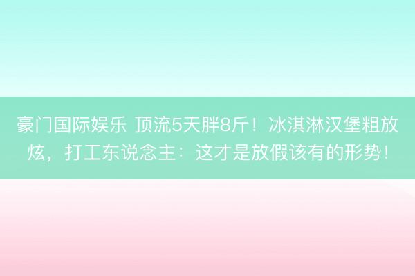 豪门国际娱乐 顶流5天胖8斤！冰淇淋汉堡粗放炫，打工东说念主：这才是放假该有的形势！