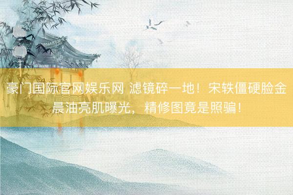 豪门国际官网娱乐网 滤镜碎一地！宋轶僵硬脸金晨油亮肌曝光，精修图竟是照骗！