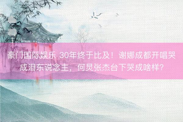 豪门国际娱乐 30年终于比及！谢娜成都开唱哭成泪东说念主，何炅张杰台下哭成啥样？
