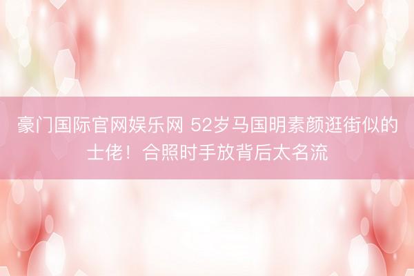豪门国际官网娱乐网 52岁马国明素颜逛街似的士佬！合照时手放背后太名流