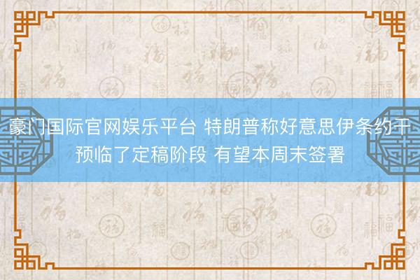 豪门国际官网娱乐平台 特朗普称好意思伊条约干预临了定稿阶段 有望本周末签署