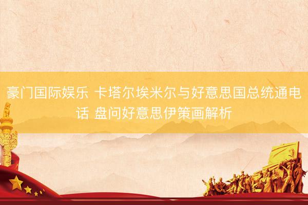 豪门国际娱乐 卡塔尔埃米尔与好意思国总统通电话 盘问好意思伊策画解析