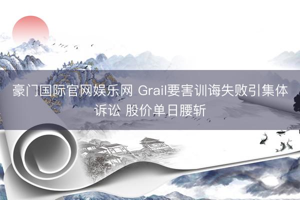豪门国际官网娱乐网 Grail要害训诲失败引集体诉讼 股价单日腰斩