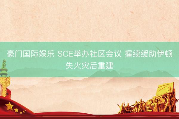 豪门国际娱乐 SCE举办社区会议 握续缓助伊顿失火灾后重建
