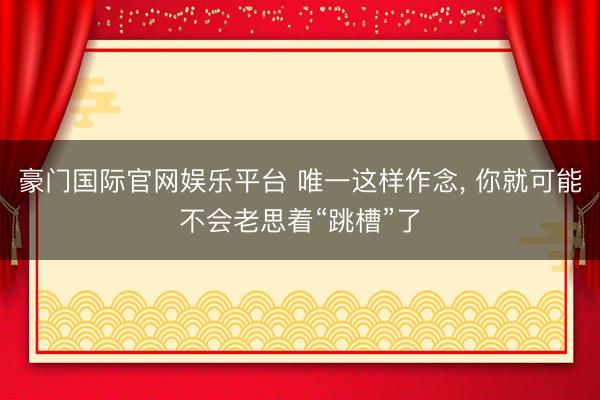 豪门国际官网娱乐平台 唯一这样作念， 你就可能不会老思着“跳槽”了