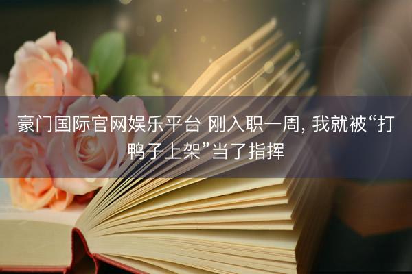 豪门国际官网娱乐平台 刚入职一周， 我就被“打鸭子上架”当了指挥