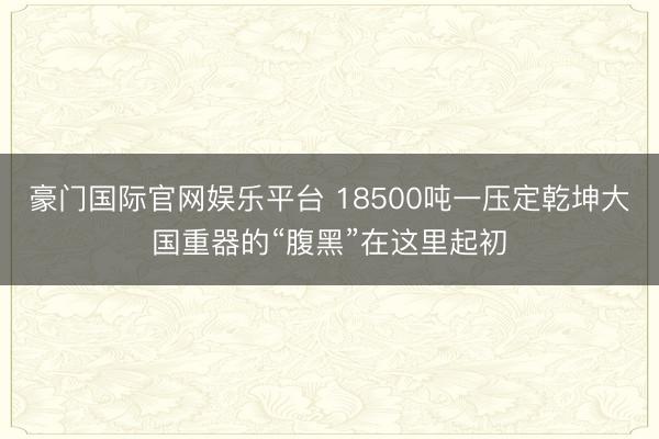 豪门国际官网娱乐平台 18500吨一压定乾坤大国重器的“腹黑”在这里起初