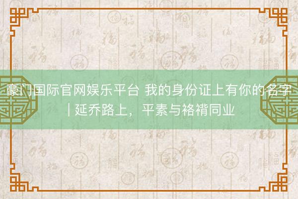 豪门国际官网娱乐平台 我的身份证上有你的名字 | 延乔路上，平素与袼褙同业