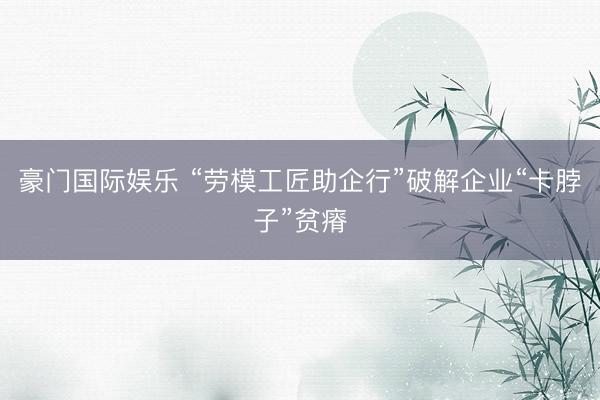 豪门国际娱乐 “劳模工匠助企行”破解企业“卡脖子”贫瘠