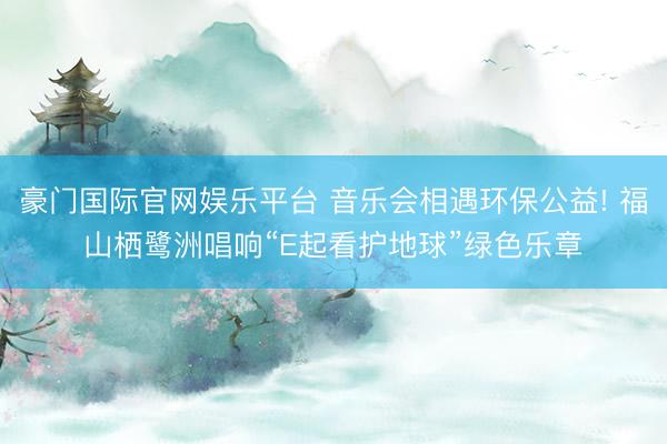 豪门国际官网娱乐平台 音乐会相遇环保公益! 福山栖鹭洲唱响“E起看护地球”绿色乐章