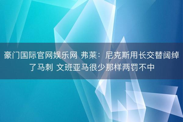 豪门国际官网娱乐网 弗莱：尼克斯用长交替阔绰了马刺 文班亚马很少那样两罚不中