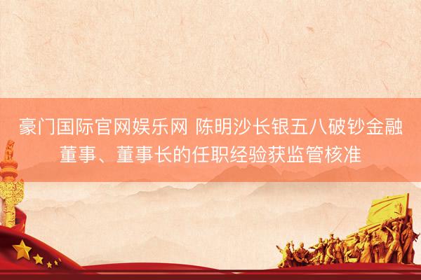 豪门国际官网娱乐网 陈明沙长银五八破钞金融董事、董事长的任职经验获监管核准