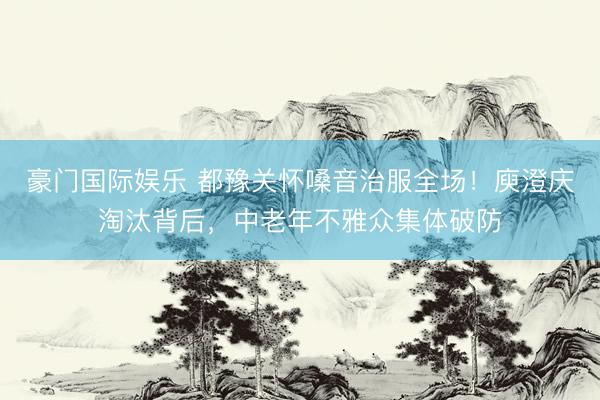 豪门国际娱乐 都豫关怀嗓音治服全场！庾澄庆淘汰背后，中老年不雅众集体破防