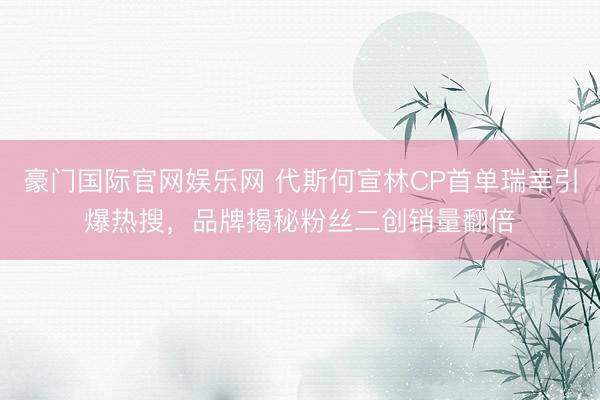 豪门国际官网娱乐网 代斯何宣林CP首单瑞幸引爆热搜，品牌揭秘粉丝二创销量翻倍