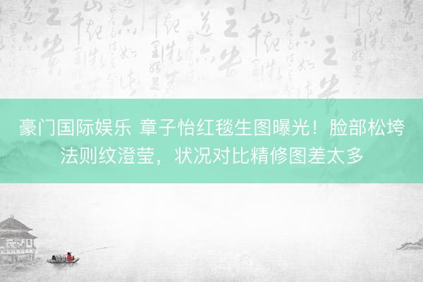 豪门国际娱乐 章子怡红毯生图曝光！脸部松垮法则纹澄莹，状况对比精修图差太多