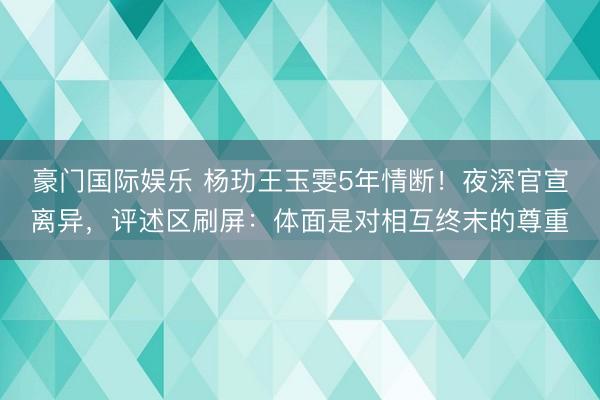 豪门国际娱乐 杨玏王玉雯5年情断！夜深官宣离异，评述区刷屏：体面是对相互终末的尊重