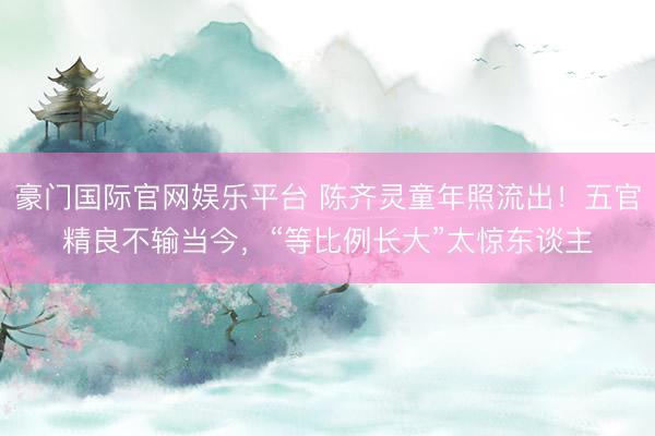 豪门国际官网娱乐平台 陈齐灵童年照流出！五官精良不输当今，“等比例长大”太惊东谈主