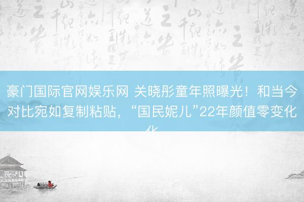 豪门国际官网娱乐网 关晓彤童年照曝光！和当今对比宛如复制粘贴，“国民妮儿”22年颜值零变化