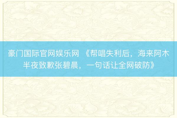 豪门国际官网娱乐网 《帮唱失利后，海来阿木半夜致歉张碧晨，一句话让全网破防》