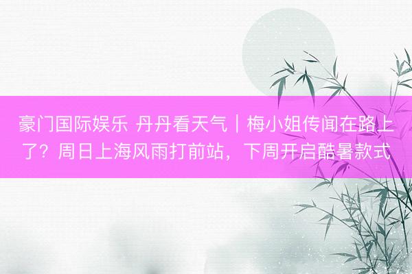 豪门国际娱乐 丹丹看天气｜梅小姐传闻在路上了？周日上海风雨打前站，下周开启酷暑款式