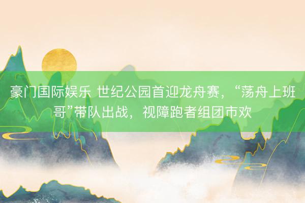 豪门国际娱乐 世纪公园首迎龙舟赛，“荡舟上班哥”带队出战，视障跑者组团市欢