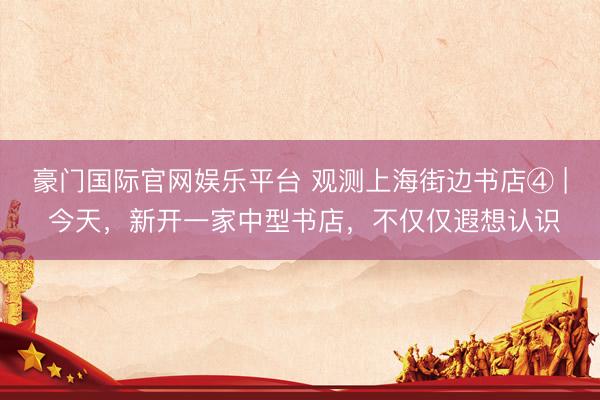 豪门国际官网娱乐平台 观测上海街边书店④ | 今天，新开一家中型书店，不仅仅遐想认识