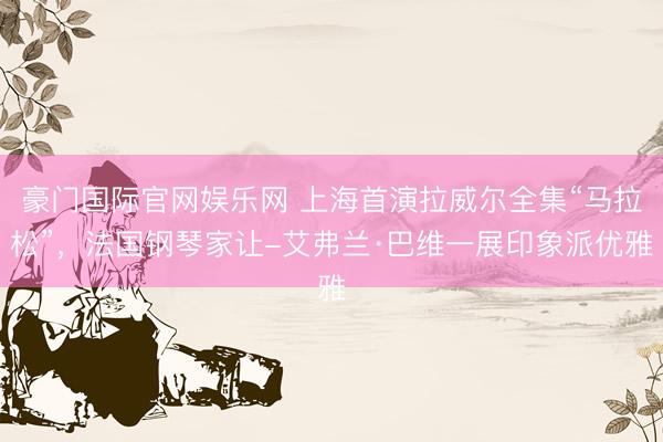 豪门国际官网娱乐网 上海首演拉威尔全集“马拉松”,法国钢琴家让-艾弗兰·巴维一展印象派优雅