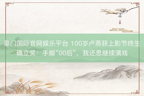 豪门国际官网娱乐平台 100岁卢燕获上影节终生确立奖：手脚“00后”，我还思继续演戏