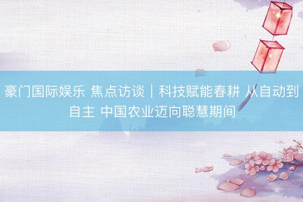 豪门国际娱乐 焦点访谈｜科技赋能春耕 从自动到自主 中国农业迈向聪慧期间