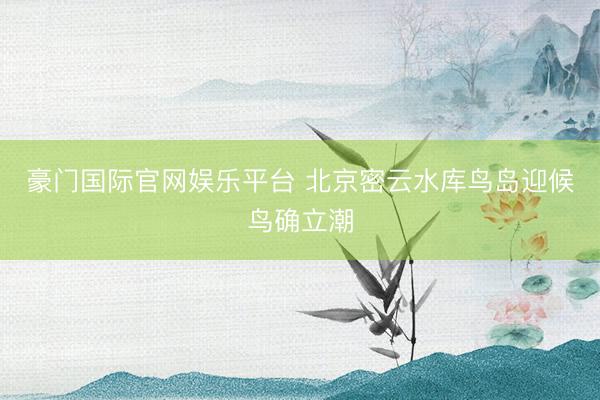 豪门国际官网娱乐平台 北京密云水库鸟岛迎候鸟确立潮