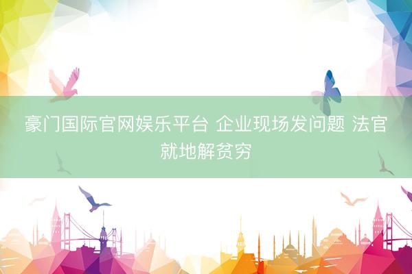 豪门国际官网娱乐平台 企业现场发问题 法官就地解贫穷