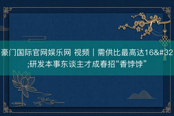 豪门国际官网娱乐网 视频｜需供比最高达16 研发本事东谈主才成春招“香饽饽”