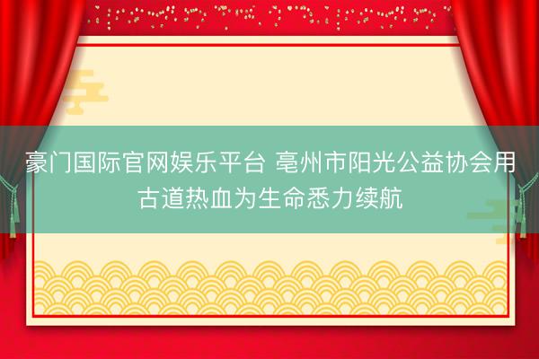豪门国际官网娱乐平台 亳州市阳光公益协会用古道热血为生命悉力续航