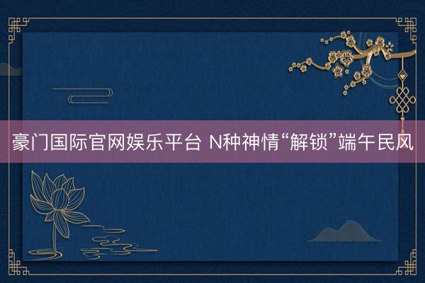 豪门国际官网娱乐平台 N种神情“解锁”端午民风