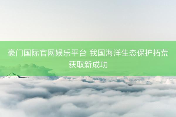 豪门国际官网娱乐平台 我国海洋生态保护拓荒获取新成功