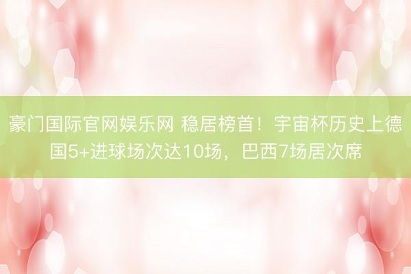 豪门国际官网娱乐网 稳居榜首！宇宙杯历史上德国5+进球场次达10场，巴西7场居次席