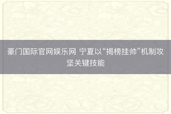 豪门国际官网娱乐网 宁夏以“揭榜挂帅”机制攻坚关键技能