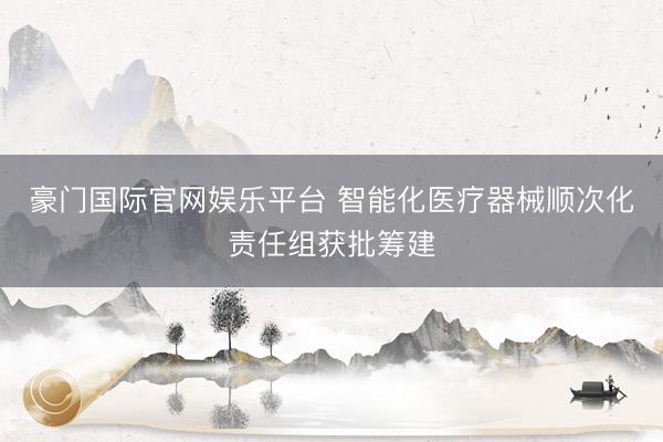 豪门国际官网娱乐平台 智能化医疗器械顺次化责任组获批筹建