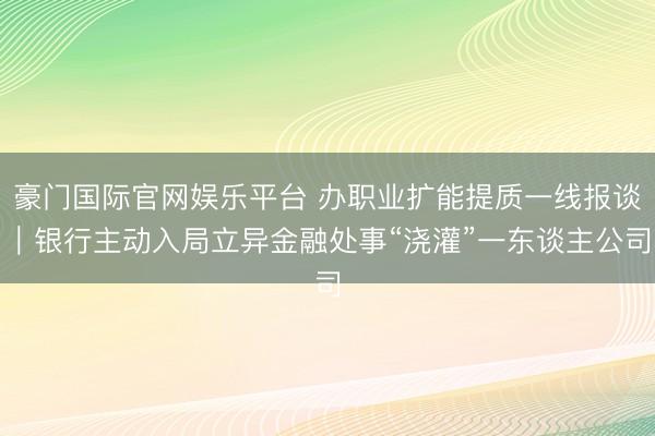 豪门国际官网娱乐平台 办职业扩能提质一线报谈｜银行主动入局立异金融处事“浇灌”一东谈主公司